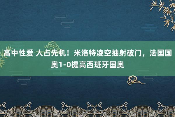 高中性爱 人占先机！米洛特凌空抽射破门，法国国奥1-0提高西班牙国奥