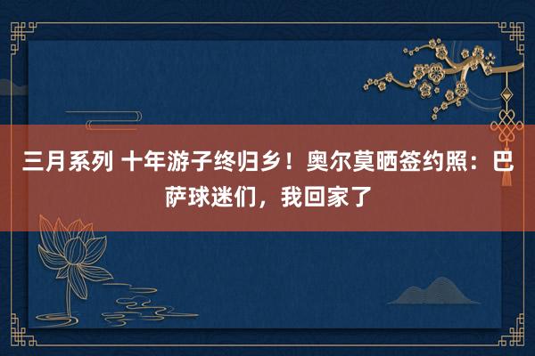 三月系列 十年游子终归乡！奥尔莫晒签约照：巴萨球迷们，我回家了