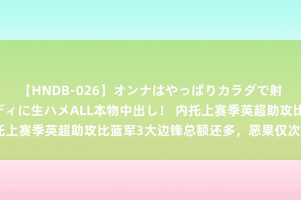 【HNDB-026】オンナはやっぱりカラダで射精する 厳選美巨乳ボディに生ハメALL本物中出し！ 内托上赛季英超助攻比蓝军3大边锋总额还多，恶果仅次德布劳内