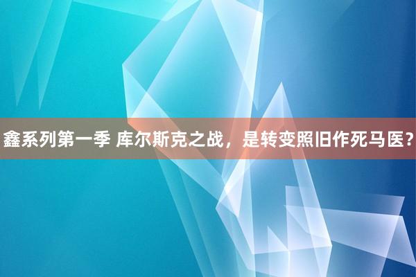 鑫系列第一季 库尔斯克之战，是转变照旧作死马医？