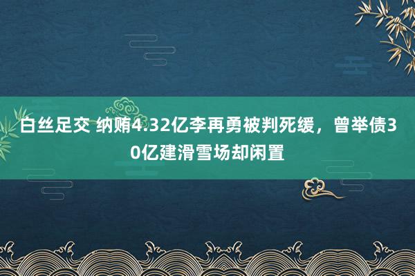 白丝足交 纳贿4.32亿李再勇被判死缓，曾举债30亿建滑雪场却闲置