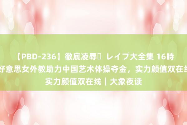 【PBD-236】徹底凌辱・レイプ大全集 16時間 第2集 俄好意思女外教助力中国艺术体操夺金，实力颜值双在线｜大象夜读