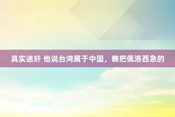 真实迷奸 他说台湾属于中国，瞧把佩洛西急的