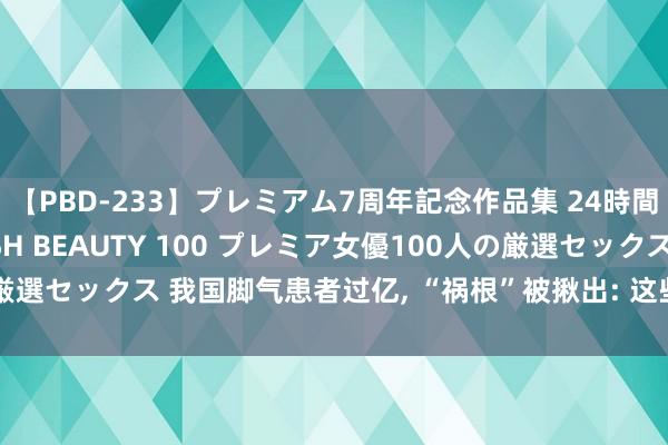 【PBD-233】プレミアム7周年記念作品集 24時間 PREMIUM STYLISH BEAUTY 100 プレミア女優100人の厳選セックス 我国脚气患者过亿， “祸根”被揪出: 这些东西是脚气最大的帮凶