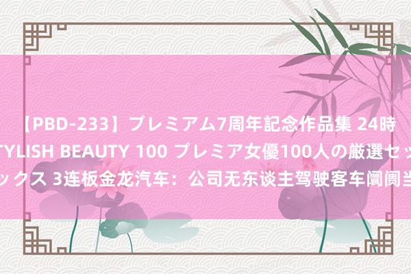 【PBD-233】プレミアム7周年記念作品集 24時間 PREMIUM STYLISH BEAUTY 100 プレミア女優100人の厳選セックス 3连板金龙汽车：公司无东谈主驾驶客车阛阓当今总体尚处于探索阶段 尚不闇练