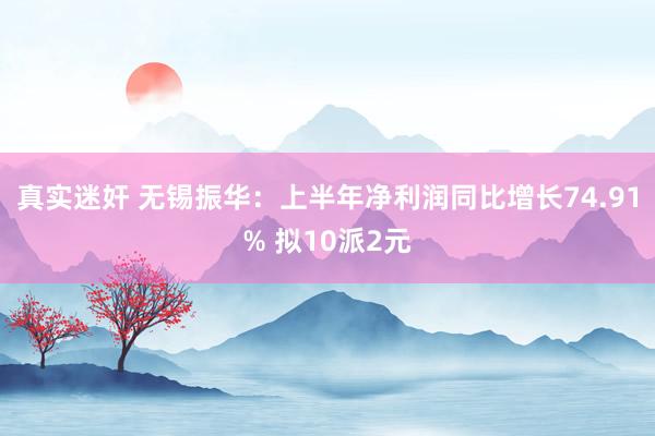 真实迷奸 无锡振华：上半年净利润同比增长74.91% 拟10派2元