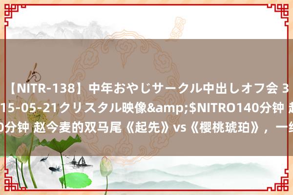 【NITR-138】中年おやじサークル中出しオフ会 3 杏</a>2015-05-21クリスタル映像&$NITRO140分钟 赵今麦的双马尾《起先》vs《樱桃琥珀》，一经起先内部的排场 ​​​