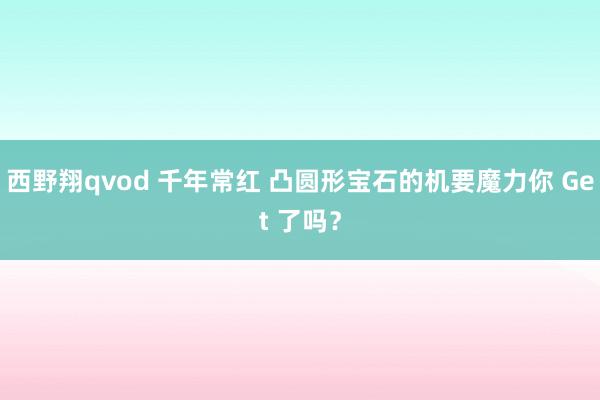 西野翔qvod 千年常红 凸圆形宝石的机要魔力你 Get 了吗？