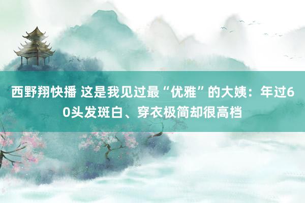 西野翔快播 这是我见过最“优雅”的大姨：年过60头发斑白、穿衣极简却很高档