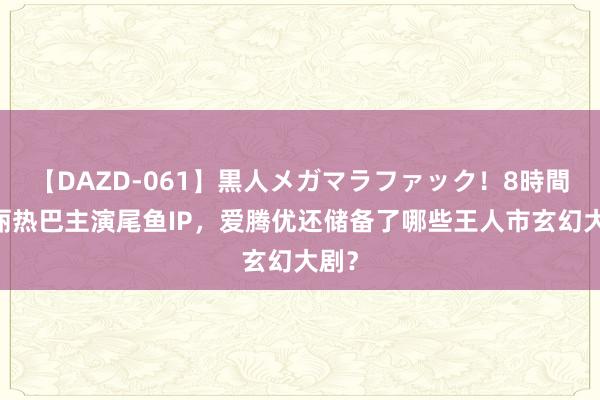 【DAZD-061】黒人メガマラファック！8時間 迪丽热巴主演尾鱼IP，爱腾优还储备了哪些王人市玄幻大剧？