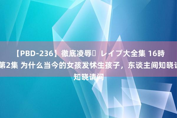 【PBD-236】徹底凌辱・レイプ大全集 16時間 第2集 为什么当今的女孩发怵生孩子，东谈主间知晓请问