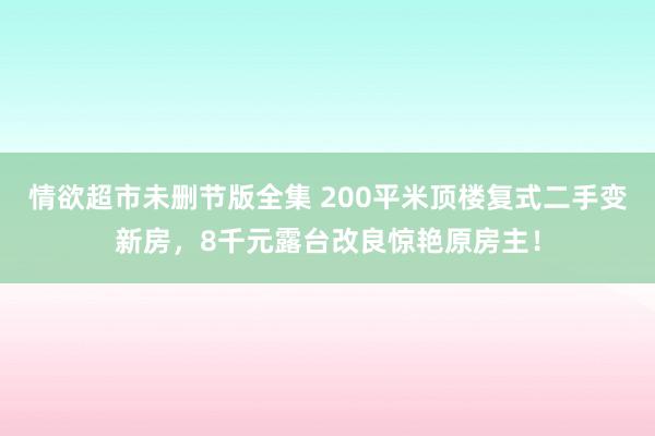 情欲超市未删节版全集 200平米顶楼复式二手变新房，8千元露台改良惊艳原房主！