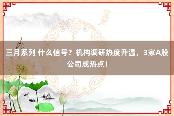 三月系列 什么信号？机构调研热度升温，3家A股公司成热点！