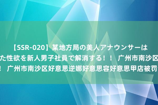 【SSR-020】某地方局の美人アナウンサーは忙し過ぎて溜まりまくった性欲を新人男子社員で解消する！！ 广州市南沙区好意思逆娜好意思容好意思甲店被罚金 500 元