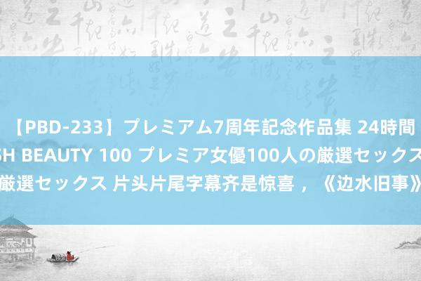 【PBD-233】プレミアム7周年記念作品集 24時間 PREMIUM STYLISH BEAUTY 100 プレミア女優100人の厳選セックス 片头片尾字幕齐是惊喜 ，《边水旧事》当得起年度质感悬疑剧