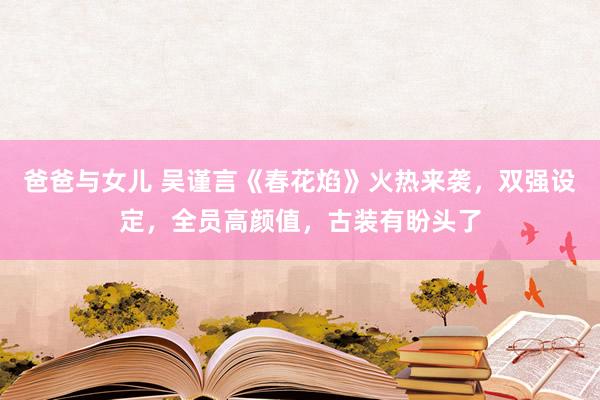 爸爸与女儿 吴谨言《春花焰》火热来袭，双强设定，全员高颜值，古装有盼头了