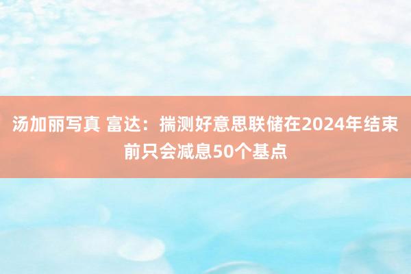 汤加丽写真 富达：揣测好意思联储在2024年结束前只会减息50个基点