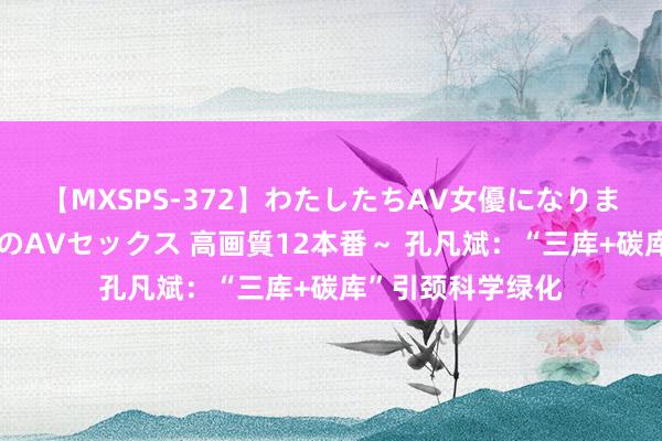 【MXSPS-372】わたしたちAV女優になりました。～初めてのAVセックス 高画質12本番～ 孔凡斌：“三库+碳库”引颈科学绿化