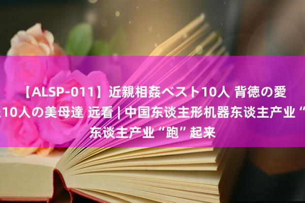 【ALSP-011】近親相姦ベスト10人 背徳の愛に溺れた10人の美母達 远看 | 中国东谈主形机器东谈主产业“跑”起来