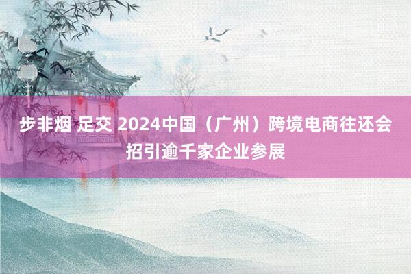 步非烟 足交 2024中国（广州）跨境电商往还会招引逾千家企业参展