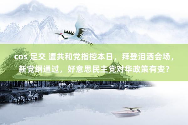 cos 足交 遭共和党指控本日，拜登泪洒会场，新党纲通过，好意思民主党对华政策有变？