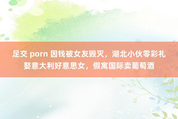 足交 porn 因钱被女友毁灭，湖北小伙零彩礼娶意大利好意思女，假寓国际卖葡萄酒