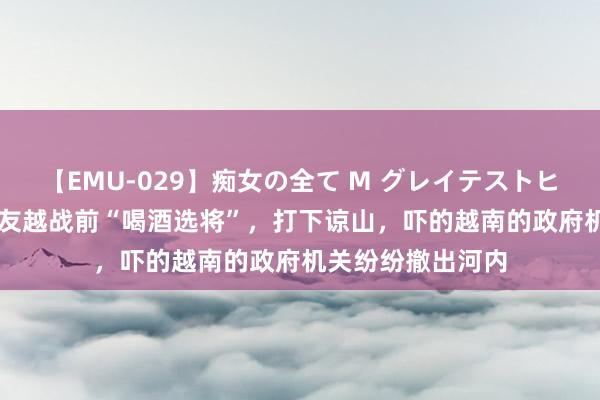 【EMU-029】痴女の全て M グレイテストヒッツ 4時間 许世友越战前“喝酒选将”，打下谅山，吓的越南的政府机关纷纷撤出河内