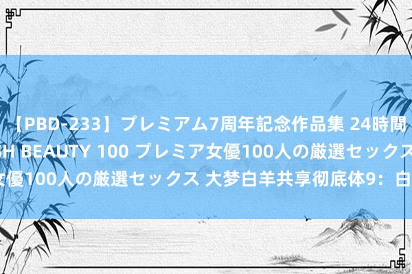 【PBD-233】プレミアム7周年記念作品集 24時間 PREMIUM STYLISH BEAUTY 100 プレミア女優100人の厳選セックス 大梦白羊共享彻底体9：白羊喜好共享