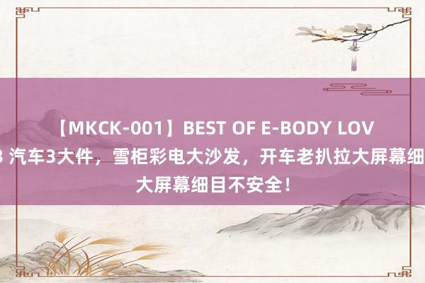 【MKCK-001】BEST OF E-BODY LOVERS 2008 汽车3大件，雪柜彩电大沙发，开车老扒拉大屏幕细目不安全！