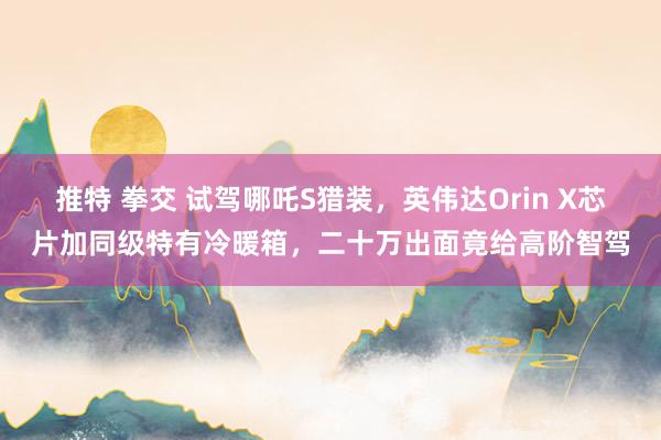 推特 拳交 试驾哪吒S猎装，英伟达Orin X芯片加同级特有冷暖箱，二十万出面竟给高阶智驾