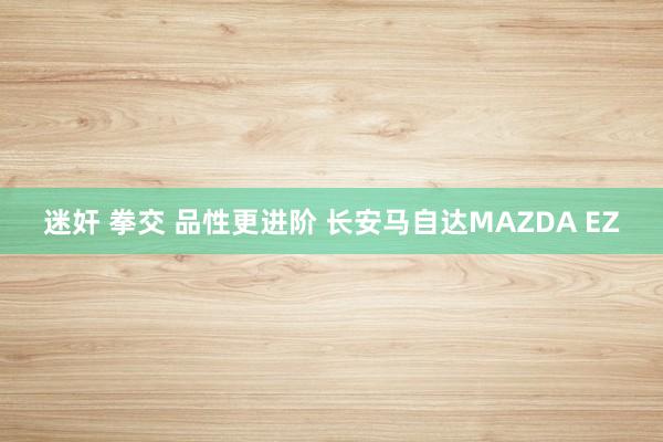 迷奸 拳交 品性更进阶 长安马自达MAZDA EZ