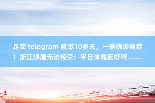 足交 telegram 咳嗽10多天，一刹确诊癌症！浙江须眉无法经受：平日体魄挺好啊……