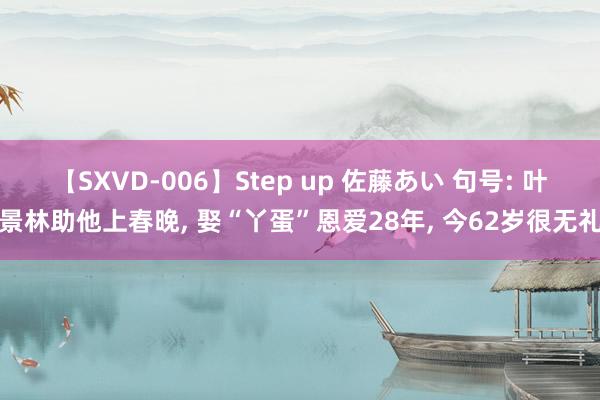 【SXVD-006】Step up 佐藤あい 句号: 叶景林助他上春晚， 娶“丫蛋”恩爱28年， 今62岁很无礼