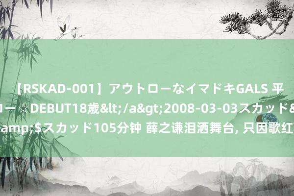 【RSKAD-001】アウトローなイマドキGALS 平成生まれ アウトロー☆DEBUT18歳</a>2008-03-03スカッド&$スカッド105分钟 薛之谦泪洒舞台， 只因歌红东谈主不红的“音乐鬼才”