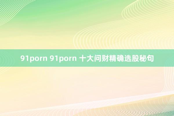 91porn 91porn 十大问财精确选股秘句