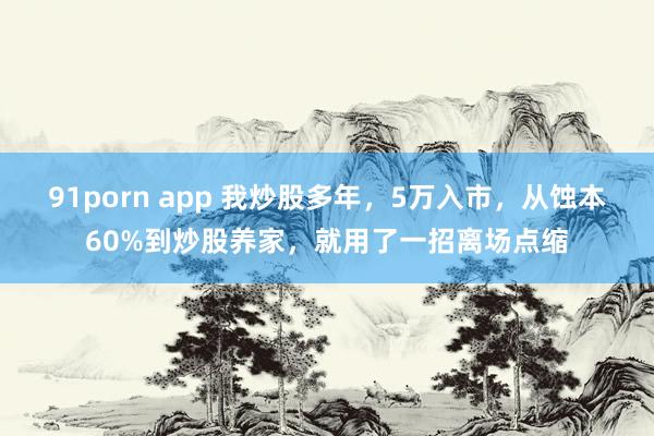 91porn app 我炒股多年，5万入市，从蚀本60%到炒股养家，就用了一招离场点缩