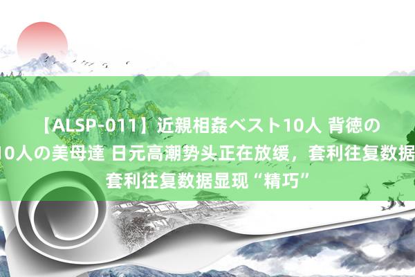 【ALSP-011】近親相姦ベスト10人 背徳の愛に溺れた10人の美母達 日元高潮势头正在放缓，套利往复数据显现“精巧”