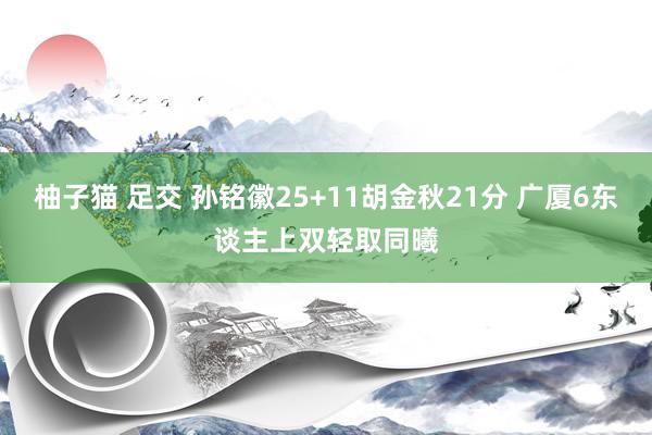 柚子猫 足交 孙铭徽25+11胡金秋21分 广厦6东谈主上双轻取同曦