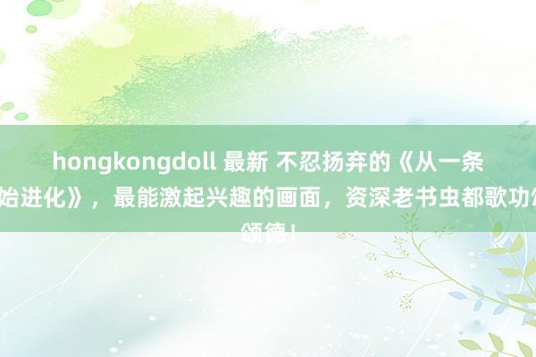 hongkongdoll 最新 不忍扬弃的《从一条鱼初始进化》，最能激起兴趣的画面，资深老书虫都歌功颂德！