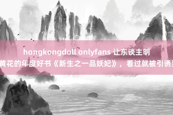 hongkongdoll onlyfans 让东谈主明日黄花的年度好书《新生之一品妖妃》，看过就被引诱到！