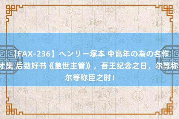 【FAX-236】ヘンリー塚本 中高年の為の名作裏ビデオ集 后劲好书《盖世主管》，吾王纪念之日，尔等称臣之时！