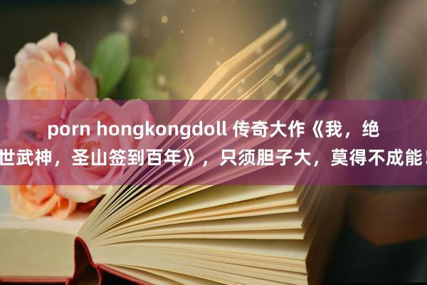 porn hongkongdoll 传奇大作《我，绝世武神，圣山签到百年》，只须胆子大，莫得不成能！