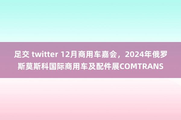 足交 twitter 12月商用车嘉会，2024年俄罗斯莫斯科国际商用车及配件展COMTRANS