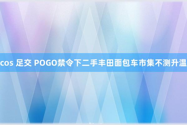 cos 足交 POGO禁令下二手丰田面包车市集不测升温