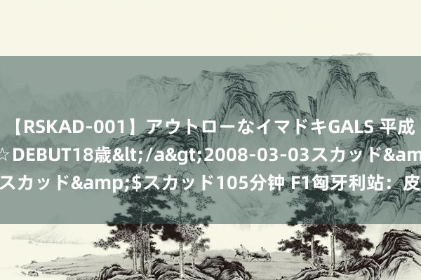 【RSKAD-001】アウトローなイマドキGALS 平成生まれ アウトロー☆DEBUT18歳</a>2008-03-03スカッド&$スカッド105分钟 F1匈牙利站：皮亚斯特里夺冠