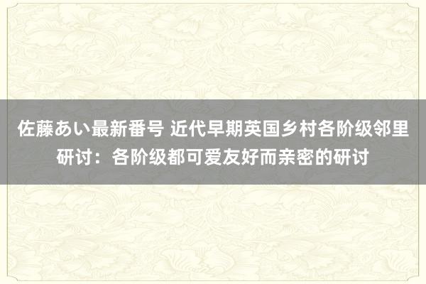 佐藤あい最新番号 近代早期英国乡村各阶级邻里研讨：各阶级都可爱友好而亲密的研讨