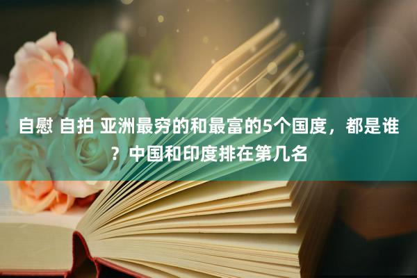 自慰 自拍 亚洲最穷的和最富的5个国度，都是谁？中国和印度排在第几名