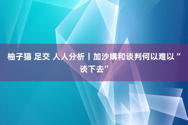 柚子猫 足交 人人分析丨加沙媾和谈判何以难以“谈下去”