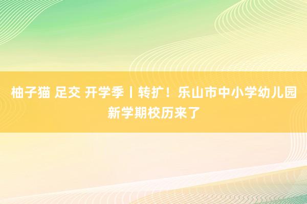 柚子猫 足交 开学季丨转扩！乐山市中小学幼儿园新学期校历来了