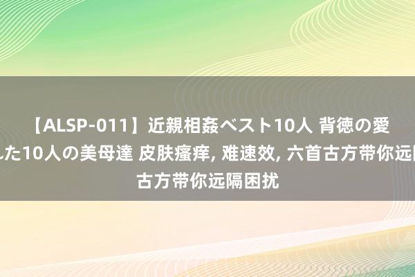 【ALSP-011】近親相姦ベスト10人 背徳の愛に溺れた10人の美母達 皮肤瘙痒， 难速效， 六首古方带你远隔困扰